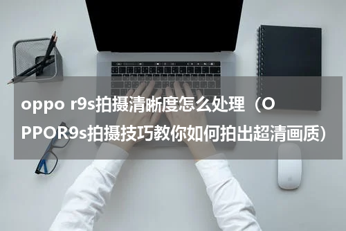 oppo r9s拍摄清晰度怎么处理（OPPOR9s拍摄技巧教你如何拍出超清画质）