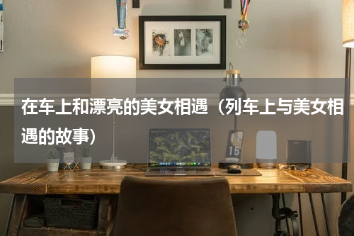 在车上和漂亮的美女相遇（列车上与美女相遇的故事）