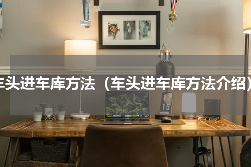 车头进车库方法（车头进车库方法介绍）