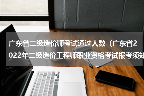 广东省二级造价师考试通过人数（广东省2022年二级造价工程师职业资格考试报考须知）