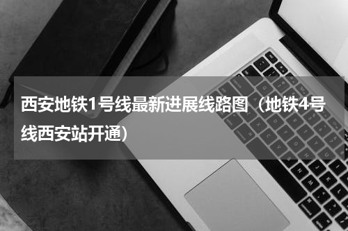 西安地铁1号线最新进展线路图（地铁4号线西安站开通）