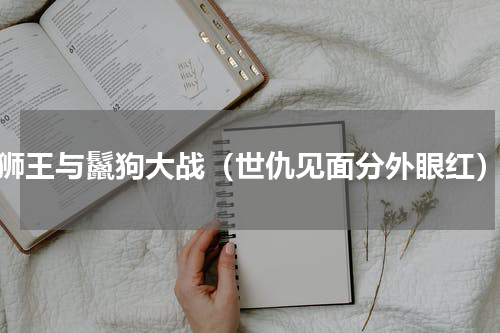 狮王与鬣狗大战（世仇见面分外眼红）