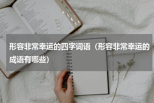 形容非常幸运的四字词语（形容非常幸运的成语有哪些）