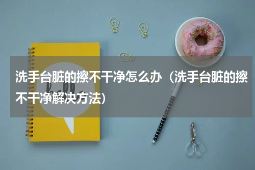 洗手台脏的擦不干净怎么办（洗手台脏的擦不干净解决方法）