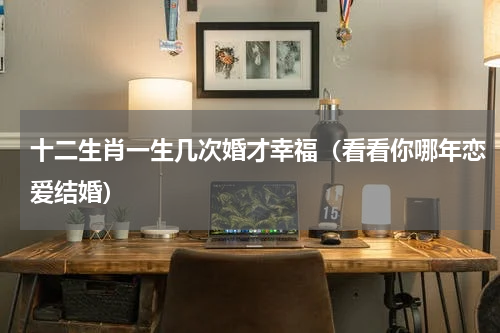 十二生肖一生几次婚才幸福（看看你哪年恋爱结婚）