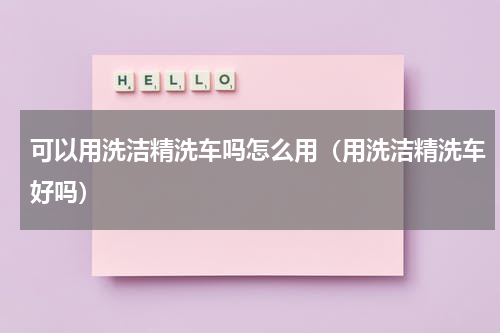 可以用洗洁精洗车吗怎么用（用洗洁精洗车好吗）