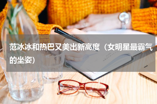 范冰冰和热巴又美出新高度（女明星最霸气的坐姿）