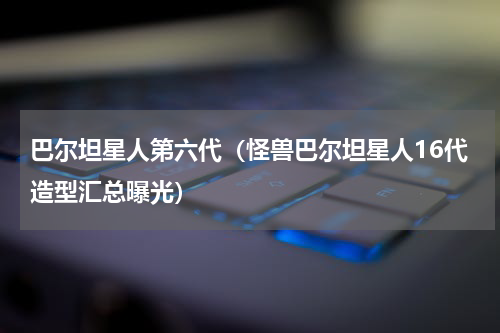 巴尔坦星人第六代（怪兽巴尔坦星人16代造型汇总曝光）
