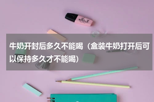 牛奶开封后多久不能喝（盒装牛奶打开后可以保持多久才不能喝）