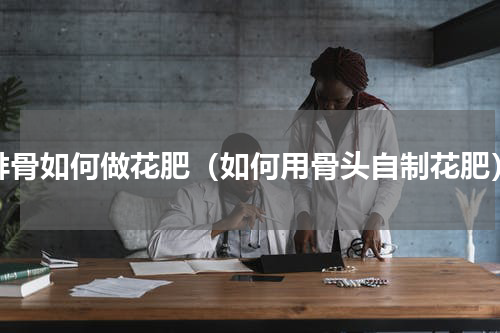 排骨如何做花肥（如何用骨头自制花肥）