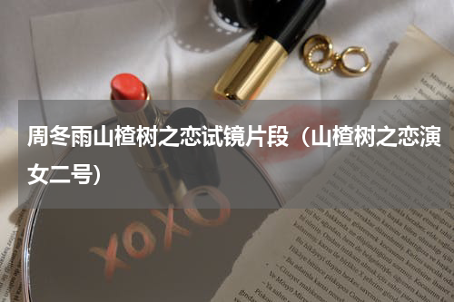 周冬雨山楂树之恋试镜片段（山楂树之恋演女二号）