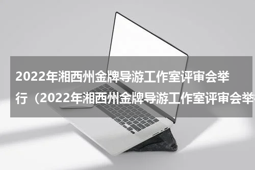 2022年湘西州金牌导游工作室评审会举行（2022年湘西州金牌导游工作室评审会举行）