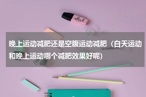 晚上运动减肥还是空腹运动减肥（白天运动和晚上运动哪个减肥效果好呢）