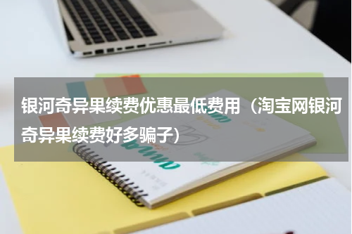 银河奇异果续费优惠最低费用（淘宝网银河奇异果续费好多骗子）
