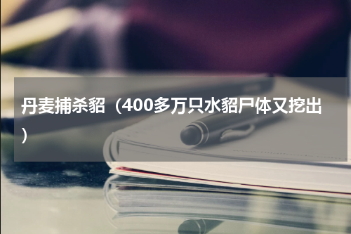 丹麦捕杀貂（400多万只水貂尸体又挖出）