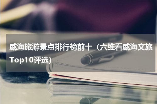 威海旅游景点排行榜前十（六维看威海文旅Top10评选）