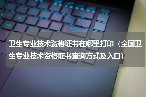 卫生专业技术资格证书在哪里打印（全国卫生专业技术资格证书查询方式及入口）