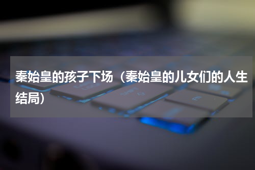 秦始皇的孩子下场（秦始皇的儿女们的人生结局）