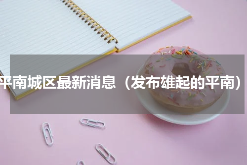 平南城区最新消息（发布雄起的平南）