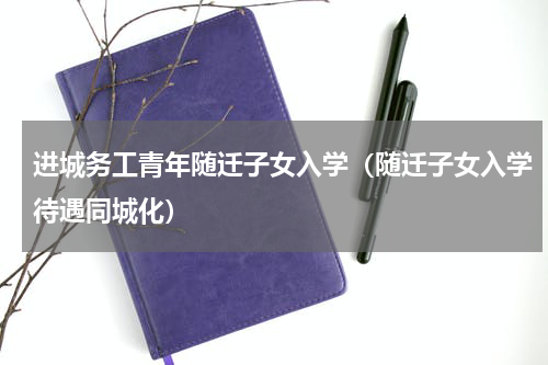 进城务工青年随迁子女入学（随迁子女入学待遇同城化）
