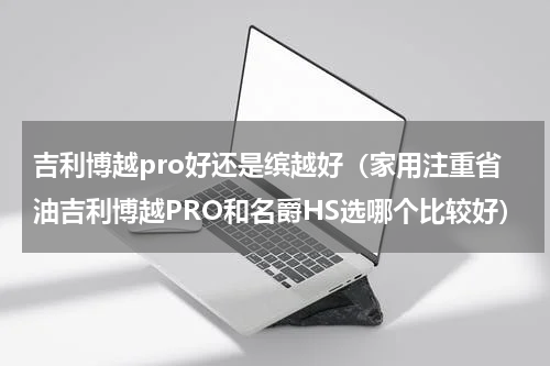 吉利博越pro好还是缤越好（家用注重省油吉利博越PRO和名爵HS选哪个比较好）