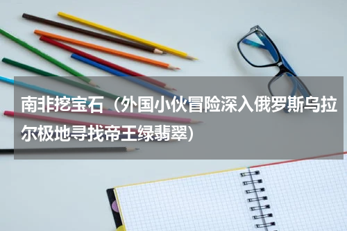 南非挖宝石（外国小伙冒险深入俄罗斯乌拉尔极地寻找帝王绿翡翠）
