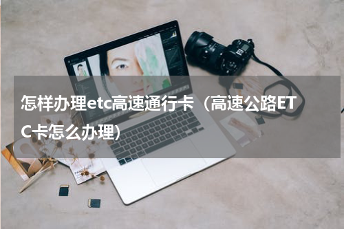 怎样办理etc高速通行卡（高速公路ETC卡怎么办理）