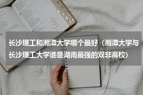 长沙理工和湘潭大学哪个最好（湘潭大学与长沙理工大学谁是湖南最强的双非高校）