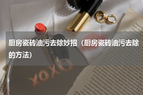 厨房瓷砖油污去除妙招（厨房瓷砖油污去除的方法）