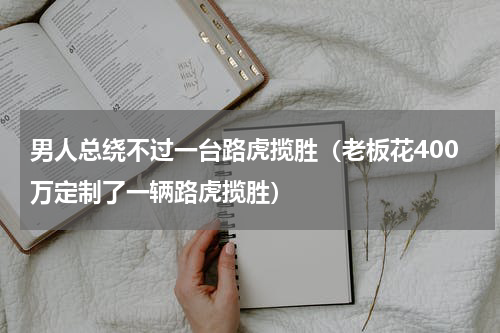 男人总绕不过一台路虎揽胜（老板花400万定制了一辆路虎揽胜）