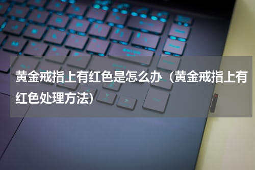 黄金戒指上有红色是怎么办（黄金戒指上有红色处理方法）