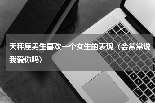 天秤座男生喜欢一个女生的表现（会常常说我爱你吗）