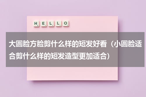 大圆脸方脸剪什么样的短发好看（小圆脸适合剪什么样的短发造型更加适合）
