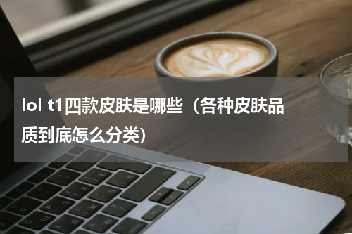 lol t1四款皮肤是哪些（各种皮肤品质到底怎么分类）