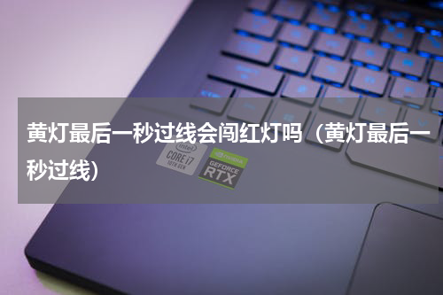 黄灯最后一秒过线会闯红灯吗（黄灯最后一秒过线）