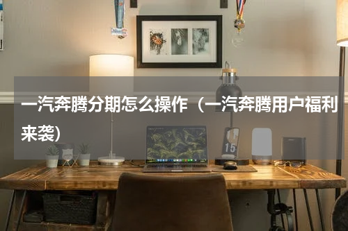 一汽奔腾分期怎么操作（一汽奔腾用户福利来袭）