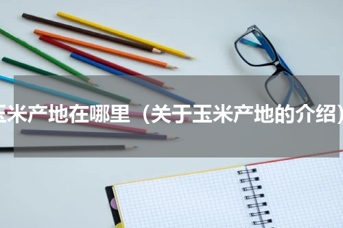 玉米产地在哪里（关于玉米产地的介绍）