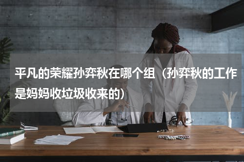 平凡的荣耀孙弈秋在哪个组（孙弈秋的工作是妈妈收垃圾收来的）
