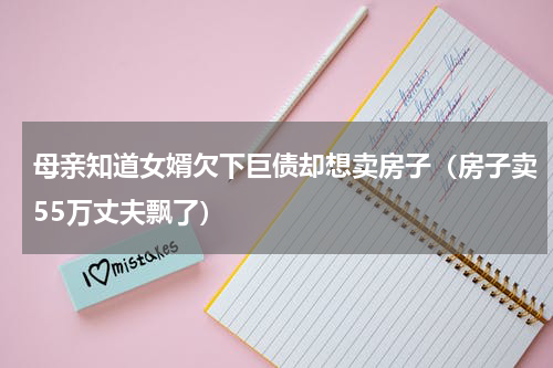 母亲知道女婿欠下巨债却想卖房子（房子卖55万丈夫飘了）