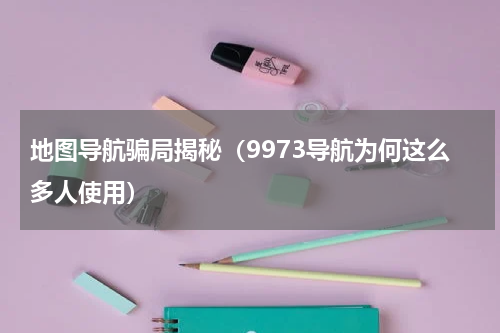 地图导航骗局揭秘（9973导航为何这么多人使用）