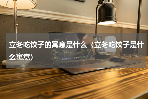 立冬吃饺子的寓意是什么（立冬吃饺子是什么寓意）