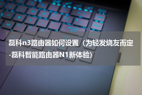 磊科n3路由器如何设置（为轻发烧友而定-磊科智能路由器N1新体验）