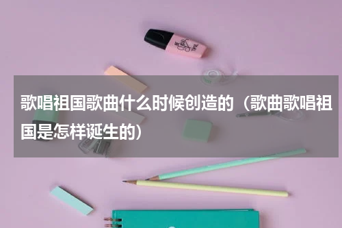 歌唱祖国歌曲什么时候创造的（歌曲歌唱祖国是怎样诞生的）