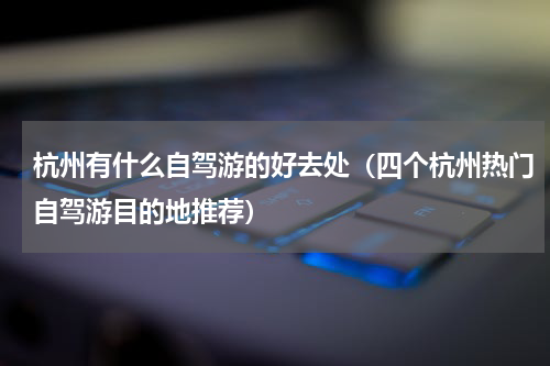 杭州有什么自驾游的好去处（四个杭州热门自驾游目的地推荐）