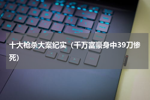 十大枪杀大案纪实（千万富豪身中39刀惨死）