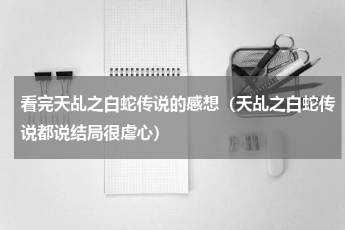 看完天乩之白蛇传说的感想（天乩之白蛇传说都说结局很虐心）