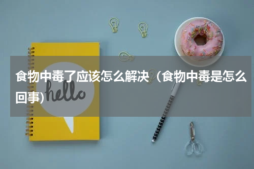 食物中毒了应该怎么解决（食物中毒是怎么回事）