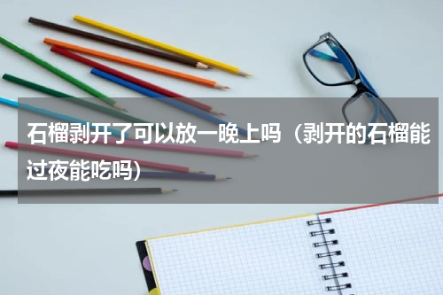 石榴剥开了可以放一晚上吗（剥开的石榴能过夜能吃吗）