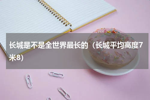 长城是不是全世界最长的（长城平均高度7米8）