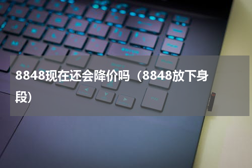 8848现在还会降价吗（8848放下身段）